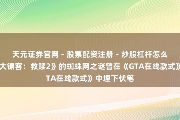 天元证券官网 - 股票配资注册 - 炒股杠杆怎么开户 《郊野大镖客：救赎2》的蜘蛛网之谜曾在《GTA在线款式》中埋下伏笔