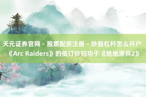 天元证券官网 - 股票配资注册 - 炒股杠杆怎么开户 《Arc Raiders》的低订价归功于《绝地潜兵2》