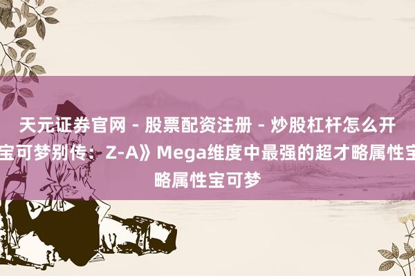 天元证券官网 - 股票配资注册 - 炒股杠杆怎么开户 《宝可梦别传：Z-A》Mega维度中最强的超才略属性宝可梦