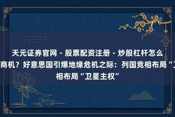 天元证券官网 - 股票配资注册 - 炒股杠杆怎么开户 巨大商机？好意思国引爆地缘危机之际：列国竞相布局“卫星主权”