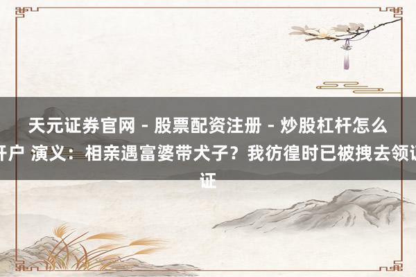 天元证券官网 - 股票配资注册 - 炒股杠杆怎么开户 演义：相亲遇富婆带犬子？我彷徨时已被拽去领证