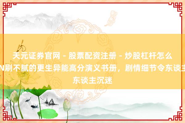 天元证券官网 - 股票配资注册 - 炒股杠杆怎么开户 N刷不腻的更生异能高分演义书册，剧情细节令东谈主沉迷