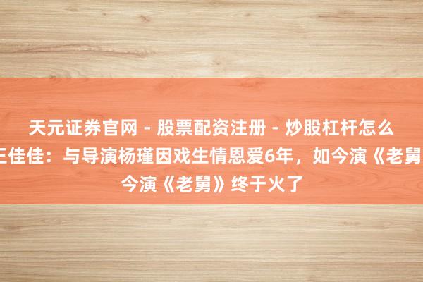天元证券官网 - 股票配资注册 - 炒股杠杆怎么开户 演员王佳佳：与导演杨瑾因戏生情恩爱6年，如今演《老舅》终于火了
