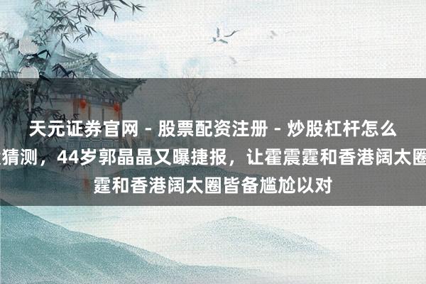 天元证券官网 - 股票配资注册 - 炒股杠杆怎么开户 霍启刚没猜测，44岁郭晶晶又曝捷报，让霍震霆和香港阔太圈皆备尴尬以对