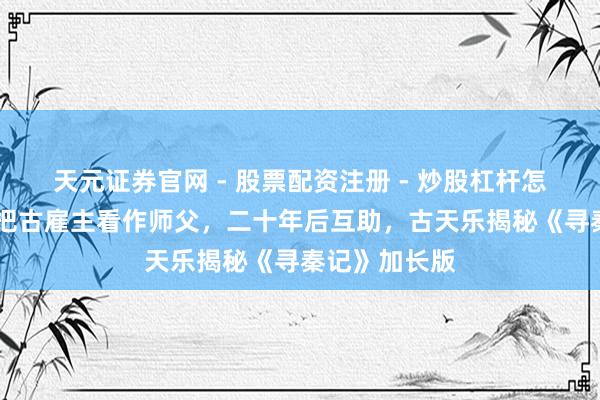 天元证券官网 - 股票配资注册 - 炒股杠杆怎么开户 林峰把古雇主看作师父，二十年后互助，古天乐揭秘《寻秦记》加长版