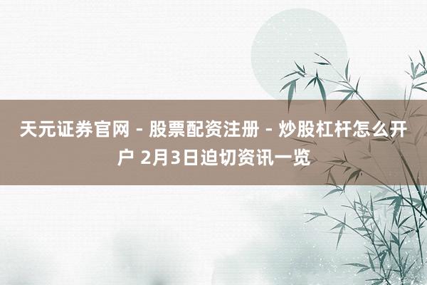 天元证券官网 - 股票配资注册 - 炒股杠杆怎么开户 2月3日迫切资讯一览