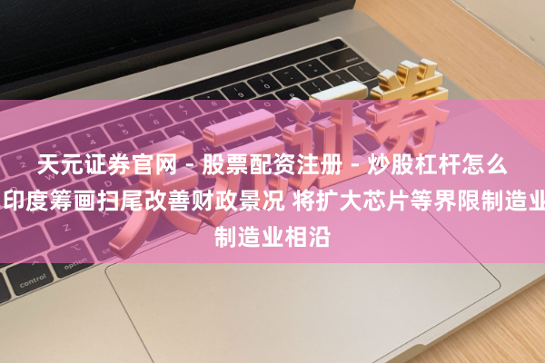 天元证券官网 - 股票配资注册 - 炒股杠杆怎么开户 印度筹画扫尾改善财政景况 将扩大芯片等界限制造业相沿