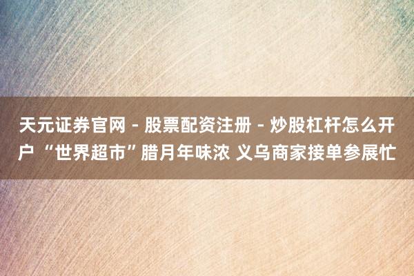 天元证券官网 - 股票配资注册 - 炒股杠杆怎么开户 “世界超市”腊月年味浓 义乌商家接单参展忙