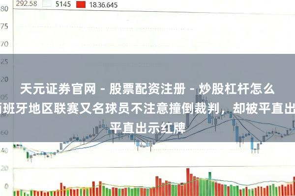 天元证券官网 - 股票配资注册 - 炒股杠杆怎么开户 西班牙地区联赛又名球员不注意撞倒裁判，却被平直出示红牌