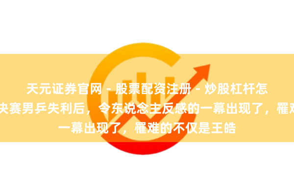 天元证券官网 - 股票配资注册 - 炒股杠杆怎么开户 香港总决赛男乒失利后，令东说念主反感的一幕出现了，罹难的不仅是王皓