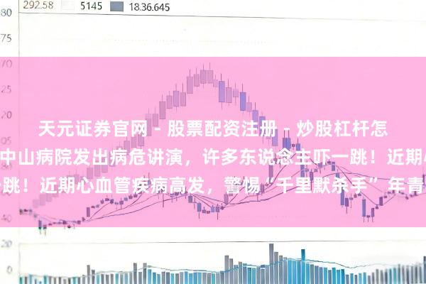 天元证券官网 - 股票配资注册 - 炒股杠杆怎么开户 年仅39岁！上海中山病院发出病危讲演，许多东说念主吓一跳！近期心血管疾病高发，警惕“千里默杀手” 年青导演吴彤经验病危