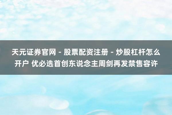 天元证券官网 - 股票配资注册 - 炒股杠杆怎么开户 优必选首创东说念主周剑再发禁售容许