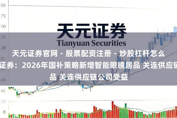 天元证券官网 - 股票配资注册 - 炒股杠杆怎么开户 中信证券：2026年国补策略新增智能眼镜居品 关连供应链公司受益