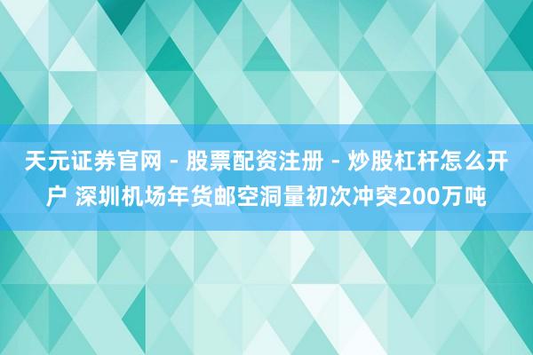 天元证券官网 - 股票配资注册 - 炒股杠杆怎么开户 深圳机场年货邮空洞量初次冲突200万吨