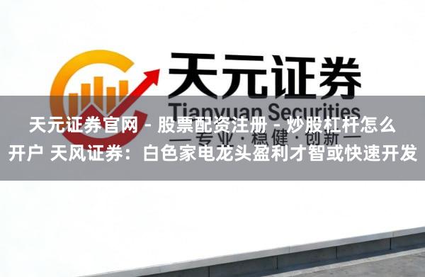 天元证券官网 - 股票配资注册 - 炒股杠杆怎么开户 天风证券：白色家电龙头盈利才智或快速开发
