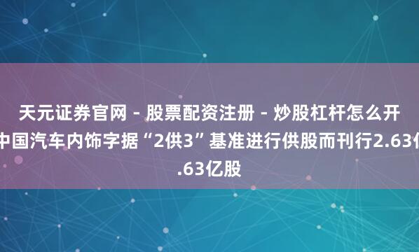 天元证券官网 - 股票配资注册 - 炒股杠杆怎么开户 中国汽车内饰字据“2供3”基准进行供股而刊行2.63亿股