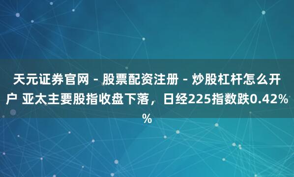 天元证券官网 - 股票配资注册 - 炒股杠杆怎么开户 亚太主要股指收盘下落，日经225指数跌0.42%