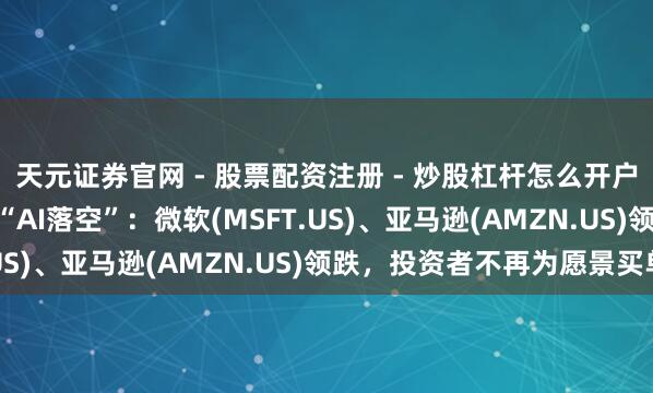 天元证券官网 - 股票配资注册 - 炒股杠杆怎么开户 1.3万亿好意思元的“AI落空”：微软(MSFT.US)、亚马逊(AMZN.US)领跌，投资者不再为愿景买单