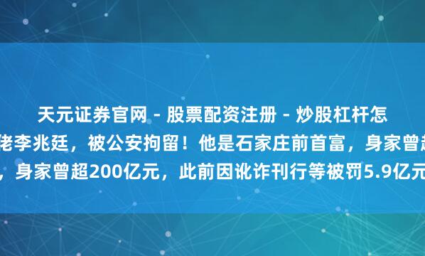 天元证券官网 - 股票配资注册 - 炒股杠杆怎么开户 太短暂！本钱大佬李兆廷，被公安拘留！他是石家庄前首富，身家曾超200亿元，此前因讹诈刊行等被罚5.9亿元并终生商场禁入