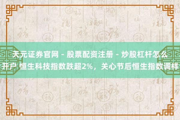 天元证券官网 - 股票配资注册 - 炒股杠杆怎么开户 恒生科技指数跌超2%，关心节后恒生指数调样