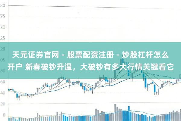 天元证券官网 - 股票配资注册 - 炒股杠杆怎么开户 新春破钞升温，大破钞有多大行情关键看它