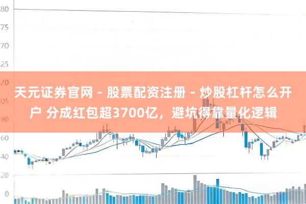 天元证券官网 - 股票配资注册 - 炒股杠杆怎么开户 分成红包超3700亿，避坑得靠量化逻辑