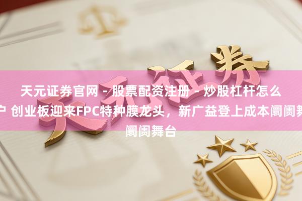 天元证券官网 - 股票配资注册 - 炒股杠杆怎么开户 创业板迎来FPC特种膜龙头，新广益登上成本阛阓舞台