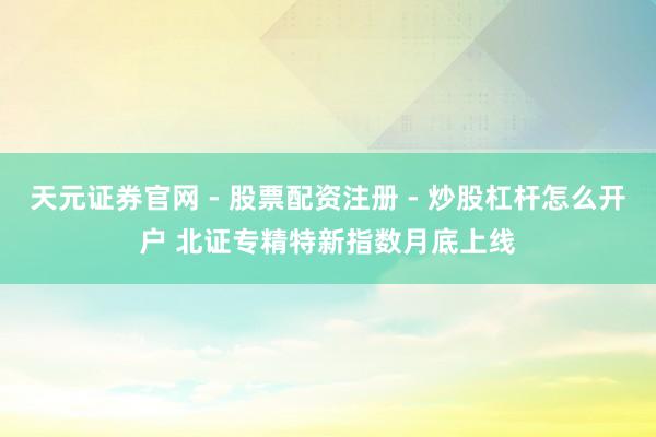 天元证券官网 - 股票配资注册 - 炒股杠杆怎么开户 北证专精特新指数月底上线