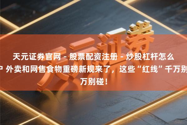 天元证券官网 - 股票配资注册 - 炒股杠杆怎么开户 外卖和网售食物重磅新规来了，这些“红线”千万别碰！