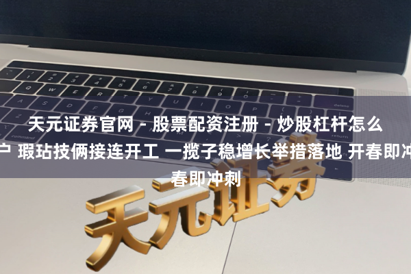 天元证券官网 - 股票配资注册 - 炒股杠杆怎么开户 瑕玷技俩接连开工 一揽子稳增长举措落地 开春即冲刺