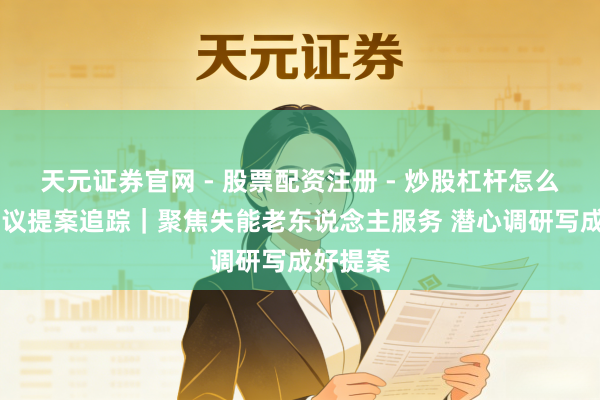 天元证券官网 - 股票配资注册 - 炒股杠杆怎么开户 建议提案追踪｜聚焦失能老东说念主服务 潜心调研写成好提案