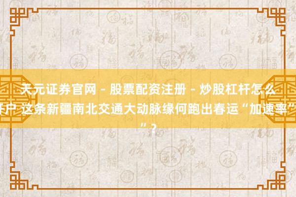 天元证券官网 - 股票配资注册 - 炒股杠杆怎么开户 这条新疆南北交通大动脉缘何跑出春运“加速率”？