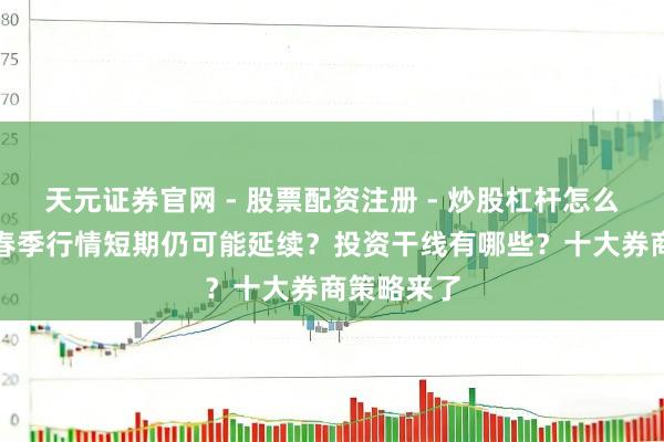 天元证券官网 - 股票配资注册 - 炒股杠杆怎么开户 A股春季行情短期仍可能延续?投资干线有哪些?十大券商策略来了