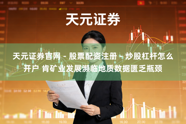 天元证券官网 - 股票配资注册 - 炒股杠杆怎么开户 肯矿业发展濒临地质数据匮乏瓶颈