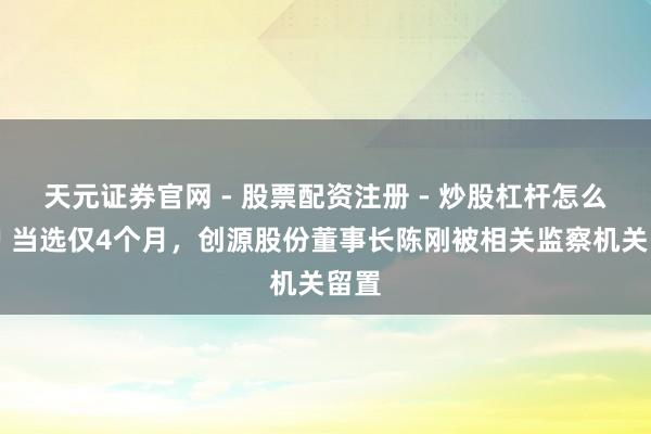 天元证券官网 - 股票配资注册 - 炒股杠杆怎么开户 当选仅4个月,创源股份董事长陈刚被相关监察机关留置
