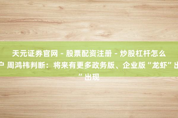 天元证券官网 - 股票配资注册 - 炒股杠杆怎么开户 周鸿祎判断：将来有更多政务版、企业版“龙虾”出现