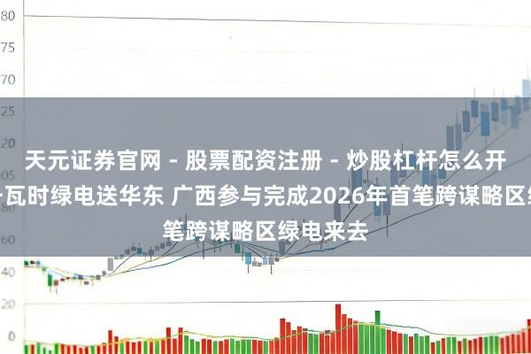 天元证券官网 - 股票配资注册 - 炒股杠杆怎么开户 3亿千瓦时绿电送华东 广西参与完成2026年首笔跨谋略区绿电来去