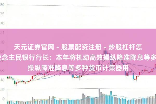 天元证券官网 - 股票配资注册 - 炒股杠杆怎么开户 中国东说念主民银行行长：本年将机动高效操纵降准降息等多种货币计策器用