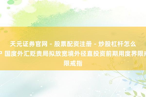 天元证券官网 - 股票配资注册 - 炒股杠杆怎么开户 国度外汇贬责局拟放宽境外径直投资前期用度界限戒指
