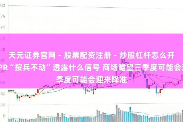 天元证券官网 - 股票配资注册 - 炒股杠杆怎么开户 7月LPR“按兵不动”透露什么信号 商场瞻望三季度可能会迎来降准