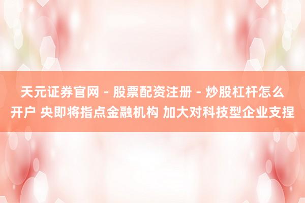 天元证券官网 - 股票配资注册 - 炒股杠杆怎么开户 央即将指点金融机构 加大对科技型企业支捏