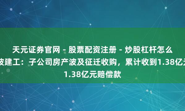 天元证券官网 - 股票配资注册 - 炒股杠杆怎么开户 宁波建工:子公司房产波及征迁收购,累计收到1.38亿元赔偿款