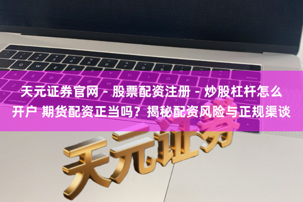 天元证券官网 - 股票配资注册 - 炒股杠杆怎么开户 期货配资正当吗？揭秘配资风险与正规渠谈