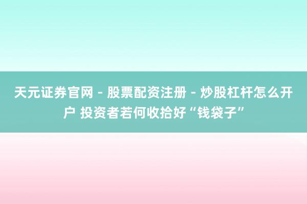 天元证券官网 - 股票配资注册 - 炒股杠杆怎么开户 投资者若何收拾好“钱袋子”