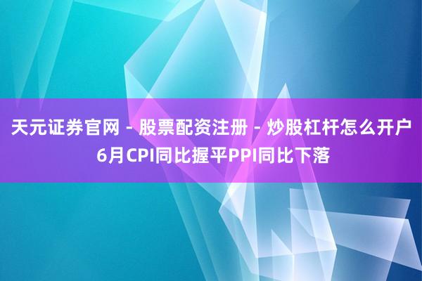 天元证券官网 - 股票配资注册 - 炒股杠杆怎么开户 6月CPI同比握平PPI同比下落