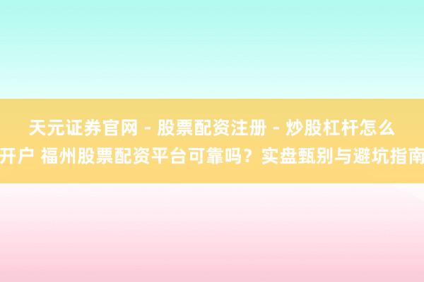天元证券官网 - 股票配资注册 - 炒股杠杆怎么开户 福州股票配资平台可靠吗？实盘甄别与避坑指南