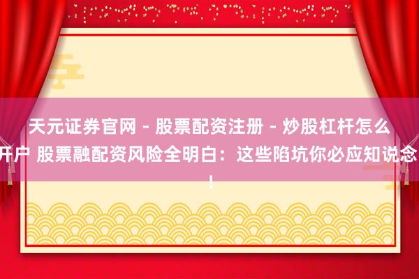 天元证券官网 - 股票配资注册 - 炒股杠杆怎么开户 股票融配资风险全明白：这些陷坑你必应知说念！