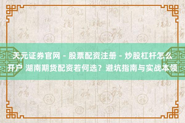 天元证券官网 - 股票配资注册 - 炒股杠杆怎么开户 湖南期货配资若何选？避坑指南与实战本领