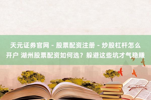 天元证券官网 - 股票配资注册 - 炒股杠杆怎么开户 湖州股票配资如何选？躲避这些坑才气稳赚