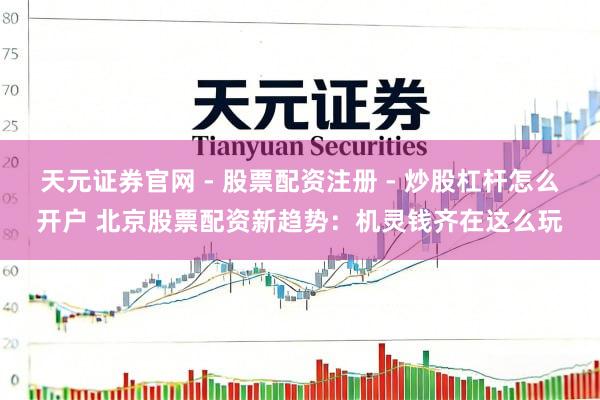 天元证券官网 - 股票配资注册 - 炒股杠杆怎么开户 北京股票配资新趋势：机灵钱齐在这么玩
